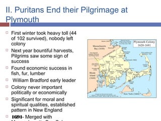 II. Puritans End their Pilgrimage at
Plymouth
 First winter took heavy toll (44
of 102 survived), nobody left
colony
 Next year bountiful harvests,
Pilgrims saw some sign of
success
 Found economic success in
fish, fur, lumber
 William Bradford early leader
 Colony never important
politically or economically
 Significant for moral and
spiritual qualities, established
pattern in New England
 1691- Merged with
 