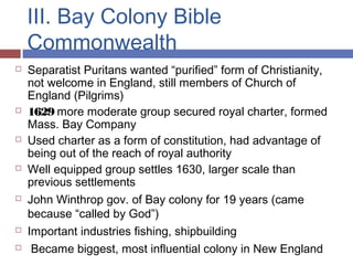 III. Bay Colony Bible
Commonwealth
 Separatist Puritans wanted “purified” form of Christianity,
not welcome in England, still members of Church of
England (Pilgrims)
 1629 more moderate group secured royal charter, formed
Mass. Bay Company
 Used charter as a form of constitution, had advantage of
being out of the reach of royal authority
 Well equipped group settles 1630, larger scale than
previous settlements
 John Winthrop gov. of Bay colony for 19 years (came
because “called by God”)
 Important industries fishing, shipbuilding
 Became biggest, most influential colony in New England
 