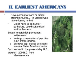II. EARLIEST AMERICANS
 Development of corn or maize
around 5,000 B.C. in Mexico was
revolutionary in that:
 Didn't have to be hunter-
gatherers, could settle down
and be farmers.
Began to establish permanent
settlements
1. No large concentration of pop. Like
in SA or Mesoamerica
2. Scattered pop. allowed Europeans
to defeat Native Americans easier
Corn arrived in the present day U.S.
around 1,200 B.C. from
Mesoamerica
 