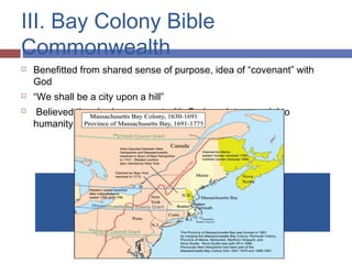 III. Bay Colony Bible
Commonwealth
 Benefitted from shared sense of purpose, idea of “covenant” with
God
 “We shall be a city upon a hill”
 Believed they had a covenant with God, society a model to
humanity
 