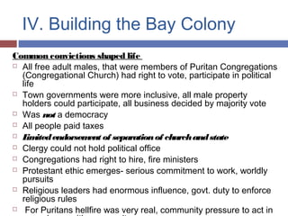 IV. Building the Bay Colony
Common convictions shaped life
 All free adult males, that were members of Puritan Congregations
(Congregational Church) had right to vote, participate in political
life
 Town governments were more inclusive, all male property
holders could participate, all business decided by majority vote
 Was not a democracy
 All people paid taxes
 Limitedendorsement of separationof churchandstate
 Clergy could not hold political office
 Congregations had right to hire, fire ministers
 Protestant ethic emerges- serious commitment to work, worldly
pursuits
 Religious leaders had enormous influence, govt. duty to enforce
religious rules
 For Puritans hellfire was very real, community pressure to act in
 