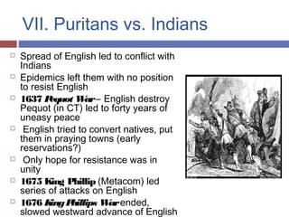 VII. Puritans vs. Indians
 Spread of English led to conflict with
Indians
 Epidemics left them with no position
to resist English
 1637 Pequot War– English destroy
Pequot (in CT) led to forty years of
uneasy peace
 English tried to convert natives, put
them in praying towns (early
reservations?)
 Only hope for resistance was in
unity
 1675 King Phillip (Metacom) led
series of attacks on English
 1676 KingPhillips Warended,
slowed westward advance of English
 