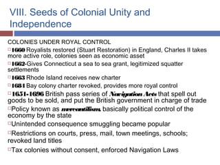 VIII. Seeds of Colonial Unity and
Independence
COLONIES UNDER ROYAL CONTROL
1660 Royalists restored (Stuart Restoration) in England, Charles II takes
more active role, colonies seen as economic asset
1662-Gives Connecticut a sea to sea grant, legitimized squatter
settlements
1663 Rhode Island receives new charter
1684 Bay colony charter revoked, provides more royal control
1651-1696 British pass series of NavigationActs that spell out
goods to be sold, and put the British government in charge of trade
Policy known as mercantilism, basically political control of the
economy by the state
Unintended consequence smuggling became popular
Restrictions on courts, press, mail, town meetings, schools;
revoked land titles
Tax colonies without consent, enforced Navigation Laws
 