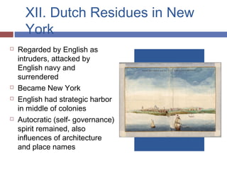 XII. Dutch Residues in New
York
 Regarded by English as
intruders, attacked by
English navy and
surrendered
 Became New York
 English had strategic harbor
in middle of colonies
 Autocratic (self- governance)
spirit remained, also
influences of architecture
and place names
 
