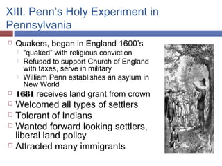 XIII. Penn’s Holy Experiment in
Pennsylvania
 Quakers, began in England 1600’s
 “quaked” with religious conviction
 Refused to support Church of England
with taxes, serve in military
 William Penn establishes an asylum in
New World
 1681 receives land grant from crown
 Welcomed all types of settlers
 Tolerant of Indians
 Wanted forward looking settlers,
liberal land policy
 Attracted many immigrants
 