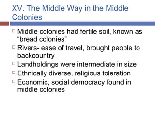 XV. The Middle Way in the Middle
Colonies
 Middle colonies had fertile soil, known as
“bread colonies”
 Rivers- ease of travel, brought people to
backcountry
 Landholdings were intermediate in size
 Ethnically diverse, religious toleration
 Economic, social democracy found in
middle colonies
 