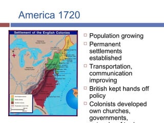 America 1720
 Population growing
 Permanent
settlements
established
 Transportation,
communication
improving
 British kept hands off
policy
 Colonists developed
own churches,
governments,
 