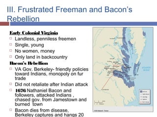 III. Frustrated Freeman and Bacon’s
Rebellion
Early Colonial Virginia
 Landless, penniless freemen
 Single, young
 No women, money
 Only land in backcountry
Bacon’s Rebellion
 VA Gov. Berkeley- friendly policies
toward Indians, monopoly on fur
trade
 Did not retaliate after Indian attack
 1676 Nathaniel Bacon and
followers, attacked Indians ,
chased gov. from Jamestown and
burned town
 Bacon dies from disease,
Berkeley captures and hangs 20
 