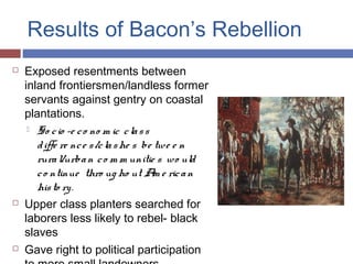 Results of Bacon’s Rebellion
 Exposed resentments between
inland frontiersmen/landless former
servants against gentry on coastal
plantations.
 So cio -e co no m ic class
diffe re nce s/clashe s be twe e n
rural/urban co m m unitie s wo uld
co ntinue thro ug ho ut Am e rican
histo ry.
 Upper class planters searched for
laborers less likely to rebel- black
slaves
 Gave right to political participation
 