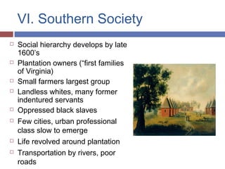 VI. Southern Society
 Social hierarchy develops by late
1600’s
 Plantation owners (“first families
of Virginia)
 Small farmers largest group
 Landless whites, many former
indentured servants
 Oppressed black slaves
 Few cities, urban professional
class slow to emerge
 Life revolved around plantation
 Transportation by rivers, poor
roads
 