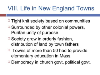 VIII. Life in New England Towns
 Tight knit society based on communities
 Surrounded by other colonial powers,
Puritan unity of purpose
 Society grew in orderly fashion,
distribution of land by town fathers
 Towns of more than 50 had to provide
elementary education in Mass.
 Democracy in church govt, political govt.
 