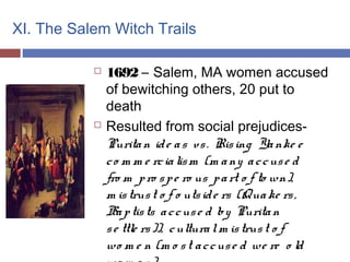 XI. The Salem Witch Trails
 1692 – Salem, MA women accused
of bewitching others, 20 put to
death
 Resulted from social prejudices-
Puritan ide as vs. Rising Yanke e
co m m e rcialism (m any accuse d
fro m pro spe ro us part o f to wn),
m istrust o f o utside rs (Quake rs,
Baptists accuse d by Puritan
se ttle rs)), culturalm istrust o f
wo m e n (m o st accuse d we re o ld
 