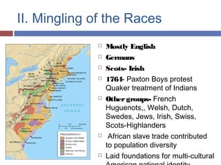 II. Mingling of the Races
 Mostly English
 Germans
 Scots- Irish
 1764- Paxton Boys protest
Quaker treatment of Indians
 Othergroups- French
Huguenots,, Welsh, Dutch,
Swedes, Jews, Irish, Swiss,
Scots-Highlanders
 African slave trade contributed
to population diversity
 Laid foundations for multi-cultural
 