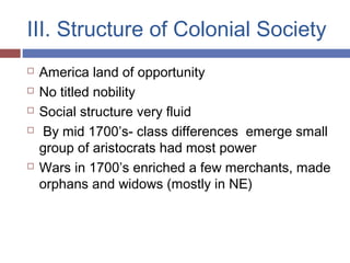 III. Structure of Colonial Society
 America land of opportunity
 No titled nobility
 Social structure very fluid
 By mid 1700’s- class differences emerge small
group of aristocrats had most power
 Wars in 1700’s enriched a few merchants, made
orphans and widows (mostly in NE)
 