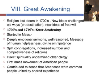 VIII. Great Awakening
 Religion lost steam in 1700’s , New ideas challenged
old ways (predestination), new ideas of free will
 1730’s and 1740’s -Great Awakening
 Started in Mass.-
 Deeply emotional sermons, well reasoned, Message
of human helplessness, divine omnipotence
 Split congregations, increased number and
competitiveness of religions
 Direct spirituality undermined older clergy
 First mass movement of American people
 Contributed to sense that Americans were common
people united by shared experience
 
