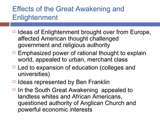 Effects of the Great Awakening and
Enlightenment
 Ideas of Enlightenment brought over from Europe,
affected American thought challenged
government and religious authority
 Emphasized power of rational thought to explain
world, appealed to urban, merchant class
 Led to expansion of education (colleges and
universities)
 Ideas represented by Ben Franklin
 In the South Great Awakening appealed to
landless whites and African Americans,
questioned authority of Anglican Church and
powerful economic interests
 