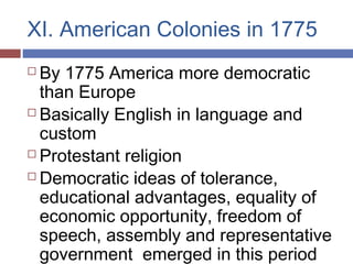 XI. American Colonies in 1775
 By 1775 America more democratic
than Europe
 Basically English in language and
custom
 Protestant religion
 Democratic ideas of tolerance,
educational advantages, equality of
economic opportunity, freedom of
speech, assembly and representative
government emerged in this period
 