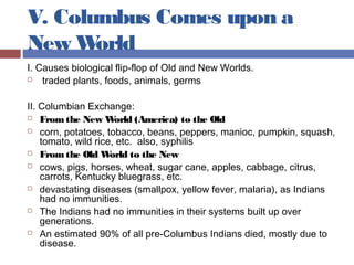 V. Columbus Comes upon a
New World
I. Causes biological flip-flop of Old and New Worlds.
 traded plants, foods, animals, germs
II. Columbian Exchange:
 Fromthe New World (America) to the Old
 corn, potatoes, tobacco, beans, peppers, manioc, pumpkin, squash,
tomato, wild rice, etc. also, syphilis
 Fromthe Old World to the New
 cows, pigs, horses, wheat, sugar cane, apples, cabbage, citrus,
carrots, Kentucky bluegrass, etc.
 devastating diseases (smallpox, yellow fever, malaria), as Indians
had no immunities.
 The Indians had no immunities in their systems built up over
generations.
 An estimated 90% of all pre-Columbus Indians died, mostly due to
disease.
 