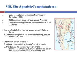 VII. The Spanish Conquistadores
I. Spain secured claim to Americas from Treaty of
Tordesillas (1494)
II. 1500’s dominant explorers/ colonizers of Americas
III. Conquistadores explored and conquered much of N and
S America
I. Led to a flood of silver from SA, Mexico caused inflation in
Europe
A. Led to rise of capitalism and commercial banking, paid for
international trade
II. Encomienda system established
A. Indians "commended“ or given to Spanish landlords
B. The idea was that Indians would work and be
converted to Christianity, but it was basically just slavery
on a sugar plantation guised as missionary work.
 