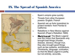 IX. The Spread of Spanish America
I. Spain’s empire grew quickly
II. Threats from other European
powers- English, French
III. Spanish set up forts (presidios) to
protect borders- from Florida to
California
IV. Rebellions in New Mexico against
Spanish (Pope’s Rebellion 1680)
V. BlackLegend: The Black Legend
was the notion that Spaniards only
brought bad things (murder,
disease, slavery); though true,
they also brought good things
such as law systems, architecture,
Christianity, language, civilization,
so that the Black Legend is partly,
but not entirely, accurate.
 