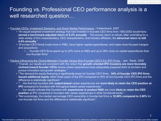 Founding vs. Professional CEO performance analysis is a
          well researched question…

        • Founder-CEOs, Investment Decisions, and Stock Market Performance – Fahlenbrach, 2007
              • “An equal-weighted investment strategy that had invested in founder-CEO firms from 1993-2002 would have
                earned a benchmark-adjusted return of 8.3% annually. The excess return is robust; after controlling for a
                wide variety of firm characteristics, CEO characteristics, and industry affiliation, the abnormal return is still
                4.4% annually.”
              • “[Founder-CEO firms] invest more in R&D, have higher capital expenditures, and make more focused mergers
                and acquisitions
                     • …”founder-CEO firms spend up to 22% more on R&D and up to 38% more on capital expenditures than
                       non-founder firms”

        • Factors Influencing the Choice Between Founder Versus Non-Founder CEO’s For IPO Firms – Jain, Tabak, 2005
               • “Overall, our results are consistent with the notion that growth oriented IPO investors are more favorably
                 inclined toward founder CEOs whose career experiences have adequately prepared them to envision and
                 pursue innovation and growth strategies.”
               • “The demand for equity financing is significantly lower for founder CEO firms. 34% of founder CEO IPO firms
                 issued additional equity within three years of the IPO compared to 45% of non-founder CEO IPO firms and the
                 difference is statistically significant.”
               • “”…We find that founders with output-based career experiences are more likely to retain the CEO position at
                 IPO compared to founders with throughput-based career experiences.”
               • “…”our results indicate that founders with experiences in product R&D are more likely to retain the CEO
                 position at IPO compared to founders with career experiences in other functional tracks.”
               • “Not surprisingly, the median percentage CEO ownership in founder led firms is 18.96% compared to 3.60% for
                 non-founder led firms and the difference is statistically significant.”




                                                                                                                                                                                                      2
This information is confidential and was prepared by Yujin Chung and Andreessen Horowitz. It is not to be referenced, published, or presented without Mr. Chung’s or Andreessen Horowitz’s prior written consent.
 