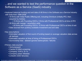…and we wanted to test the performance question in the
          Software as a Service (SaaS) industry
        • Analyzed historical funding and exit data of 48 firms in the Software as a Service Industry
          with exits from 1998-2009
              • 18 firms with Initial Public Offering exit, including Omniture (initially IPO, then
                acquired by Adobe)
                    • 15 firms with Founding CEO’s; 3 firms with Professional CEO’s at time of IPO
              • 30 firms with merger / acquisition exits
                    • 20 firms with Founding CEO’s; 10 firms with Professional CEO’s at time of exit
              • Data sourced from publicly available investment and exit data

        • Key assumptions
             • Estimated valuation of first round of funding based on average valuation data across
               all startups
             • Estimated valuation at time of hiring of Professional CEO’s
             • Survivorship bias: dataset ignores bankruptcies / failures

        • Primary data sources
              • Ventureexpert
              • Capital IQ M&A screening
              • Company 10-K’s, S-1’s
              • Company press releases
              • LinkedIn (CEO tenures)
                                                                                                                                                                                                      3
This information is confidential and was prepared by Yujin Chung and Andreessen Horowitz. It is not to be referenced, published, or presented without Mr. Chung’s or Andreessen Horowitz’s prior written consent.
 