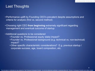 Last Thoughts

        • Performance uplift by Founding CEO’s prevalent despite assumptions and
          criteria for analysis (first vs. second method)

        • Choosing right CEO from beginning extremely significant regarding
          management and eventual outcome of startup

        • Additional questions to be considered
             • Founder vs. Professional equity stake impact?
             • Founder vs. Professional background (e.g. technical vs. non-technical)
               impact?
             • Other specific characteristic considerations? E.g. previous startup /
               corporate success, age, board composition, etc.




                                                                                                                                                                                                      8
This information is confidential and was prepared by Yujin Chung and Andreessen Horowitz. It is not to be referenced, published, or presented without Mr. Chung’s or Andreessen Horowitz’s prior written consent.
 