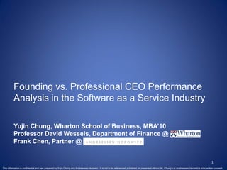 Founding vs. Professional CEO Performance
          Analysis in the Software as a Service Industry

          Yujin Chung, Wharton School of Business, MBA’10
          Professor David Wessels, Department of Finance @
          Frank Chen, Partner @


                                                                                                                                                                                                      1
This information is confidential and was prepared by Yujin Chung and Andreessen Horowitz. It is not to be referenced, published, or presented without Mr. Chung’s or Andreessen Horowitz’s prior written consent.
 