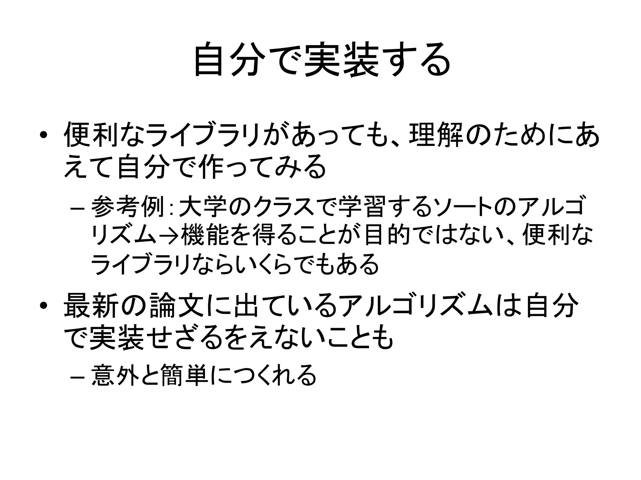 自分で実装する
• 便利なライブラリがあっても、理解のためにあ
えて自分で作ってみる
– 参考例：大学のクラスで学習するソートのアルゴ
リズム→機能を得ることが目的ではない、便利な
ライブラリならいくらでもある
• 最新の論文に出ているアルゴリズムは自分
で実装せざるをえないことも
– 意外と簡単につくれる
 
