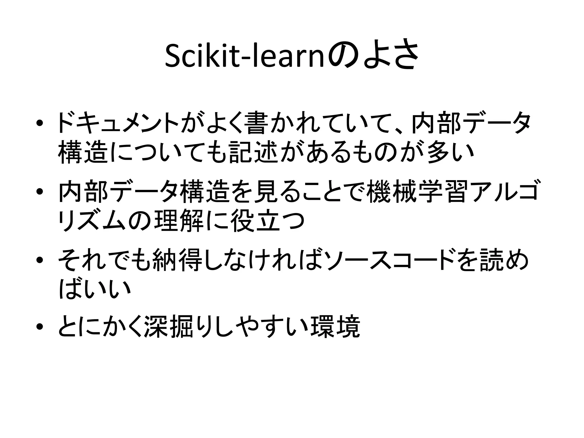 Scikit-learnのよさ
• ドキュメントがよく書かれていて、内部データ
構造についても記述があるものが多い
• 内部データ構造を見ることで機械学習アルゴ
リズムの理解に役立つ
• それでも納得しなければソースコードを読め
ばいい
• とにかく深掘りしやすい環境
 