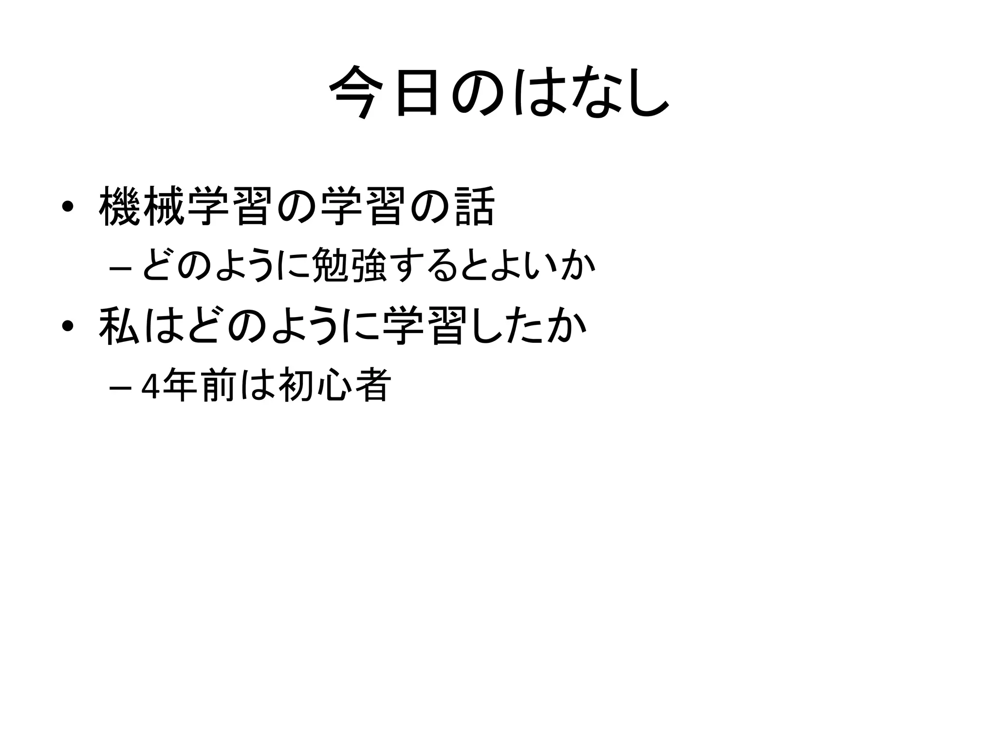 今日のはなし
• 機械学習の学習の話
– どのように勉強するとよいか
• 私はどのように学習したか
– 4年前は初心者
 