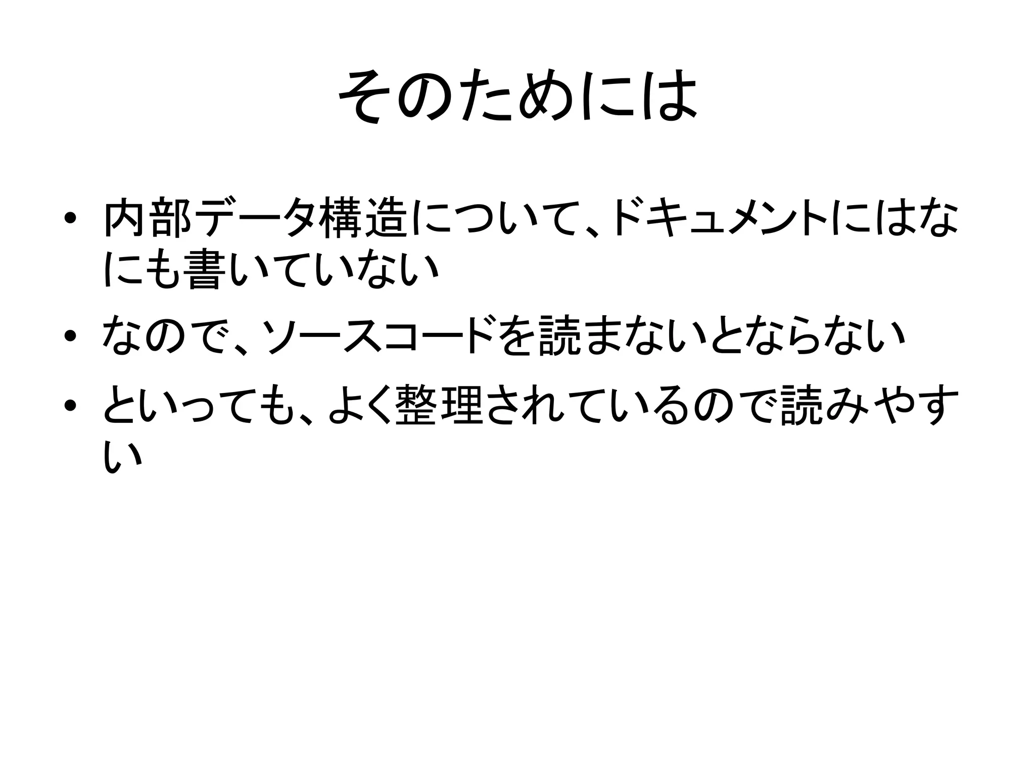 そのためには
• 内部データ構造について、ドキュメントにはな
にも書いていない
• なので、ソースコードを読まないとならない
• といっても、よく整理されているので読みやす
い
 