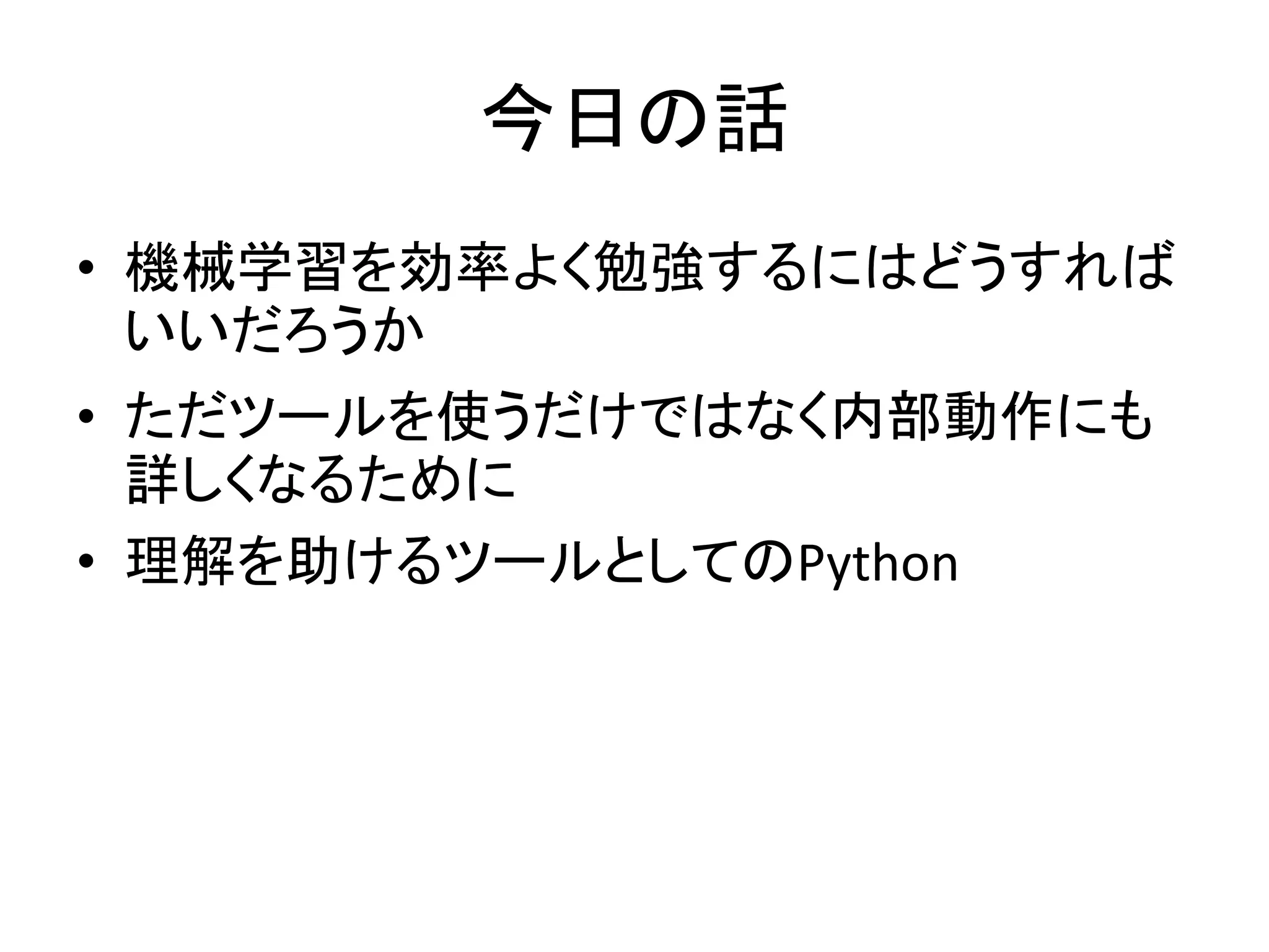 今日の話
• 機械学習を効率よく勉強するにはどうすれば
いいだろうか
• ただツールを使うだけではなく内部動作にも
詳しくなるために
• 理解を助けるツールとしてのPython
 