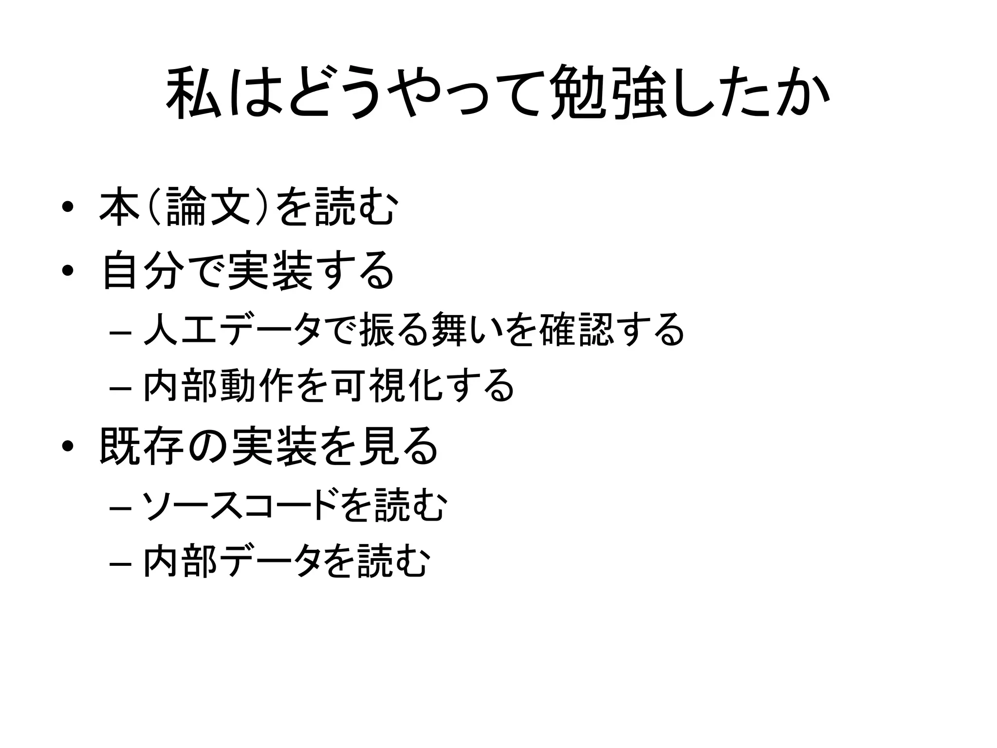 私はどうやって勉強したか
• 本（論文）を読む
• 自分で実装する
– 人工データで振る舞いを確認する
– 内部動作を可視化する
• 既存の実装を見る
– ソースコードを読む
– 内部データを読む
 