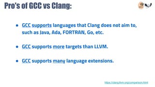 Pro's of GCC vs Clang:
● GCC supports languages that Clang does not aim to,
such as Java, Ada, FORTRAN, Go, etc.
● GCC supports more targets than LLVM.
● GCC supports many language extensions.
https://clang.llvm.org/comparison.html
 