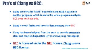 Pro's of Clang vs GCC:
● Clang can serialize its AST out to disk and read it back into
another program, which is useful for whole program analysis.
GCC does not have this.
● Clang is much faster and uses far less memory than GCC.
● Clang has been designed from the start to provide extremely
clear and concise diagnostics (error and warning messages).
● GCC is licensed under the GPL license. Clang uses a
BSD license. https://clang.llvm.org/comparison.html
 