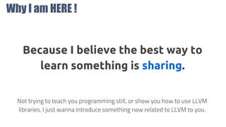 Why I am HERE !
?
Because I believe the best way to
learn something is sharing.
Not trying to teach you programming still, or show you how to use LLVM
libraries. I just wanna introduce something new related to LLVM to you.
 