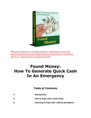 Found Money:
How To Generate Quick Cash
In An Emergency
Table of Contents
4 Introduction
5 How to Cope with a Cash Crisis
5 Learning to Cope with a Money Emergency
Millionaire Society is a private society of millionaires who's only
goal is to teach you every single thing you must know to build your
own 6 or 7 figure online business-CLİCK!!!
 