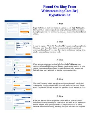 Found On Bing From
Webstreaming.Com.Br |
Hypothesis Ex
1. Step
To get started, you must first create an account on site HelpWriting.net.
The registration process is quick and simple, taking just a few moments.
During this process, you will need to provide a password and a valid email
address.
2. Step
In order to create a "Write My Paper For Me" request, simply complete the
10-minute order form. Provide the necessary instructions, preferred
sources, and deadline. If you want the writer to imitate your writing style,
attach a sample of your previous work.
3. Step
When seeking assignment writing help from HelpWriting.net, our
platform utilizes a bidding system. Review bids from our writers for your
request, choose one of them based on qualifications, order history, and
feedback, then place a deposit to start the assignment writing.
4. Step
After receiving your paper, take a few moments to ensure it meets your
expectations. If you're pleased with the result, authorize payment for the
writer. Don't forget that we provide free revisions for our writing services.
5. Step
When you opt to write an assignment online with us, you can request
multiple revisions to ensure your satisfaction. We stand by our promise to
provide original, high-quality content - if plagiarized, we offer a full
refund. Choose us confidently, knowing that your needs will be fully met.
Found On Bing From Webstreaming.Com.Br | Hypothesis Ex Found On Bing From Webstreaming.Com.Br |
Hypothesis Ex
 