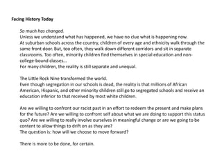 Facing History Today 
So much has changed. 
Unless we understand what has happened, we have no clue what is happening now. 
At suburban schools across the country, children of every age and ethnicity walk through the 
same front door. But, too often, they walk down different corridors and sit in separate 
classrooms. Too often, minority children find themselves in special education and non-college- 
bound classes... 
For many children, the reality is still separate and unequal. 
The Little Rock Nine transformed the world. 
Even though segregation in our schools is dead, the reality is that millions of African 
American, Hispanic, and other minority children still go to segregated schools and receive an 
education inferior to that received by most white children. 
Are we willing to confront our racist past in an effort to redeem the present and make plans 
for the future? Are we willing to confront self about what we are doing to support this status 
quo? Are we willing to really involve ourselves in meaningful change or are we going to be 
content to allow things to drift on as they are? 
The question is: how will we choose to move forward? 
There is more to be done, for certain. 
