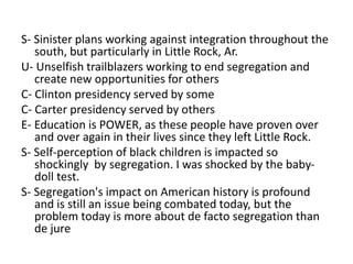 S- Sinister plans working against integration throughout the 
south, but particularly in Little Rock, Ar. 
U- Unselfish trailblazers working to end segregation and 
create new opportunities for others 
C- Clinton presidency served by some 
C- Carter presidency served by others 
E- Education is POWER, as these people have proven over 
and over again in their lives since they left Little Rock. 
S- Self-perception of black children is impacted so 
shockingly by segregation. I was shocked by the baby-doll 
test. 
S- Segregation's impact on American history is profound 
and is still an issue being combated today, but the 
problem today is more about de facto segregation than 
de jure 
 