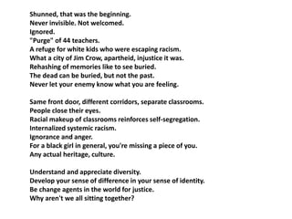 Shunned, that was the beginning. 
Never invisible. Not welcomed. 
Ignored. 
"Purge" of 44 teachers. 
A refuge for white kids who were escaping racism. 
What a city of Jim Crow, apartheid, injustice it was. 
Rehashing of memories like to see buried. 
The dead can be buried, but not the past. 
Never let your enemy know what you are feeling. 
Same front door, different corridors, separate classrooms. 
People close their eyes. 
Racial makeup of classrooms reinforces self-segregation. 
Internalized systemic racism. 
Ignorance and anger. 
For a black girl in general, you're missing a piece of you. 
Any actual heritage, culture. 
Understand and appreciate diversity. 
Develop your sense of difference in your sense of identity. 
Be change agents in the world for justice. 
Why aren't we all sitting together? 
 