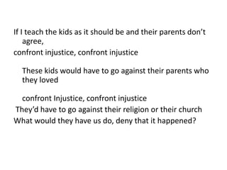If I teach the kids as it should be and their parents don’t 
agree, 
confront injustice, confront injustice 
These kids would have to go against their parents who 
they loved 
confront Injustice, confront injustice 
They’d have to go against their religion or their church 
What would they have us do, deny that it happened? 
 