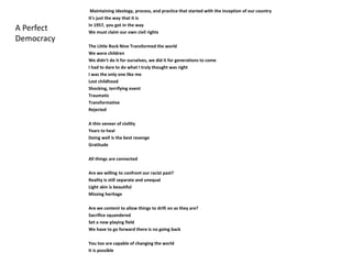 Maintaining ideology, process, and practice that started with the inception of our country 
It's just the way that it is 
In 1957, you got in the way 
We must claim our own civil rights 
The Little Rock Nine Transformed the world 
We were children 
We didn't do it for ourselves, we did it for generations to come 
I had to dare to do what I truly thought was right 
I was the only one like me 
Lost childhood 
Shocking, terrifying event 
Traumatic 
Transformative 
Rejected 
A thin veneer of civility 
Years to heal 
Doing well is the best revenge 
Gratitude 
All things are connected 
Are we willing to confront our racist past? 
Reality is still separate and unequal 
Light skin is beautiful 
Missing heritage 
Are we content to allow things to drift on as they are? 
Sacrifice squandered 
Set a new playing field 
We have to go forward there is no going back 
You too are capable of changing the world 
It is possible 
A Perfect 
Democracy 
 