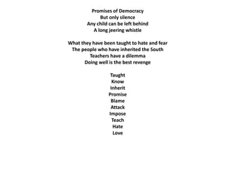 Promises of Democracy 
But only silence 
Any child can be left behind 
A long jeering whistle 
What they have been taught to hate and fear 
The people who have inherited the South 
Teachers have a dilemma 
Doing well is the best revenge 
Taught 
Know 
Inherit 
Promise 
Blame 
Attack 
Impose 
Teach 
Hate 
Love 
 