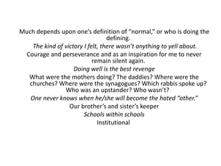 Much depends upon one’s definition of “normal,” or who is doing the 
defining. 
The kind of victory I felt, there wasn’t anything to yell about. 
Courage and perseverance and as an inspiration for me to never 
remain silent again. 
Doing well is the best revenge 
What were the mothers doing? The daddies? Where were the 
churches? Where were the synagogues? Which rabbis spoke up? 
Who was an upstander? Who wasn’t? 
One never knows when he/she will become the hated “other.” 
Our brother’s and sister’s keeper 
Schools within schools 
Institutional 
 