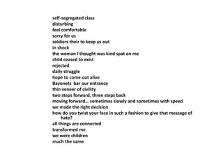 self-segregated class 
disturbing 
feel comfortable 
sorry for us 
soldiers their to keep us out 
in shock 
the woman I thought was kind spat on me 
child ceased to exist 
rejected 
daily struggle 
hope to come out alive 
Bayonets bar our entrance 
thin veneer of civility 
two steps forward, three steps back 
moving forward… sometimes slowly and sometimes with speed 
we made the right decision 
how do you twist your face in such a fashion to give that message of 
hate? 
all things are connected 
transformed me 
we were children 
much the same 
 