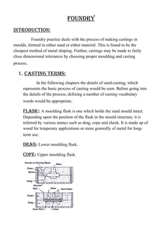 foundry
introduction:
Foundry practice deals with the process of making castings in
moulds, formed in either sand or either material. This is found to be the
cheapest method of metal shaping. Further, castings may be made to fairly
close dimensional tolerances by choosing proper moulding and casting
process.
1. casting terms:
In the following chapters the details of sand-casting, which
represents the basic process of casting would be seen. Before going into
the details of the process, defining a number of casting vocabulary
words would be appropriate.
flask: A moulding flask is one which holds the sand mould intact.
Depending upon the position of the flask in the mould structure, it is
referred by various names such as drag, cope and cheek. It is made up of
wood for temporary applications or more generally of metal for long-
term use.
drag: Lower moulding flask.
cope: Upper moulding flask.
 