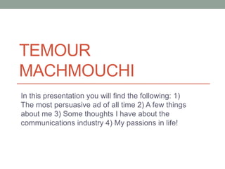 TEMOUR 
MACHMOUCHI 
In this presentation you will find the following: 1) 
The most persuasive ad of all time 2) A few things 
about me 3) Some thoughts I have about the 
communications industry 4) My passions in life! 
 