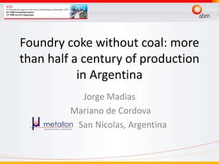 Foundry coke without coal: more
than half a century of production
in Argentina
Jorge Madias
Mariano de Cordova
San Nicolas, Argentina
 